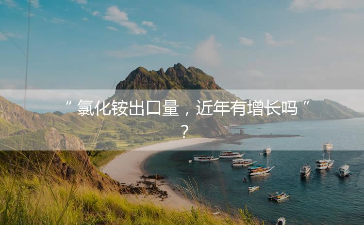 氯化銨出口量，近年有增長嗎？
